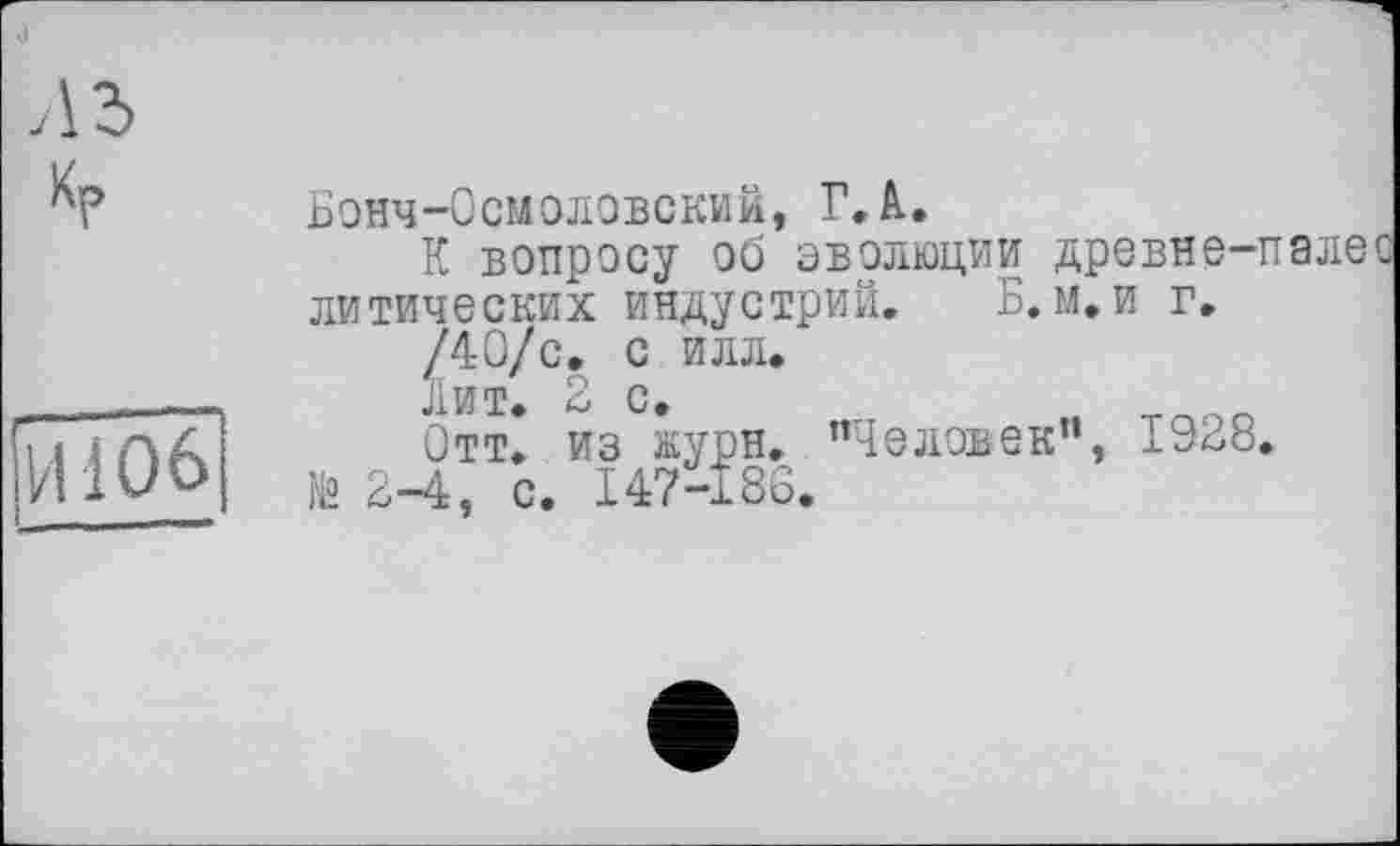 ﻿о
!йїоб
Бонч-Осмоловский, Г. А..
К вопросу об эволюции древне-палес литических индустрий. Б. м.и г.
/40/с. с илл.
Лит. 2 с.
Отт. из журн. "Человек”, 1928.
№ 2-4, с. 147-186.